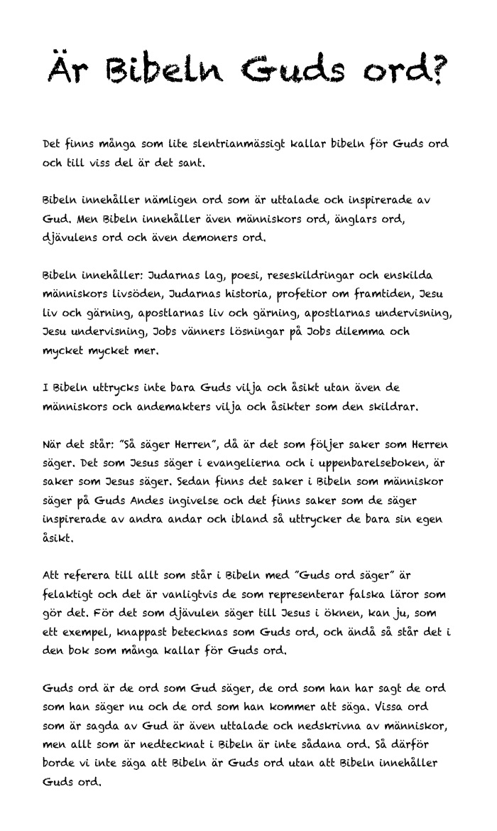 Är Bibeln Guds ord?


Det finns många som lite slentrianmässigt kallar bibeln för Guds ord och till viss del är det sant.

Bibeln innehåller nämligen ord som är uttalade och inspirerade av Gud. Men Bibeln innehåller även människors ord, änglars ord, djävulens ord och även demoners ord.

Bibeln innehåller: Judarnas lag, poesi, reseskildringar och enskilda människors livsöden, Judarnas historia, profetior om framtiden, Jesu liv och gärning, apostlarnas liv och gärning, apostlarnas undervisning, Jesu undervisning, Jobs vänners lösningar på Jobs dilemma och mycket mycket mer.

I Bibeln uttrycks inte bara Guds vilja och åsikt utan även de människors och andemakters vilja och åsikter som den skildrar.

När det står: ”Så säger Herren”, då är det som följer saker som Herren säger. Det som Jesus säger i evangelierna och i uppenbarelseboken, är saker som Jesus säger. Sedan finns det saker i Bibeln som människor säger på Guds Andes ingivelse och det finns saker som de säger inspirerade av andra andar och ibland så uttrycker de bara sin egen åsikt.

Att referera till allt som står i Bibeln med ”Guds ord säger” är felaktigt och det är vanligtvis de som representerar falska läror som gör det. För det som djävulen säger till Jesus i öknen, kan ju, som ett exempel, knappast betecknas som Guds ord, och ändå så står det i den bok som många kallar för Guds ord.

Guds ord är de ord som Gud säger, de ord som han har sagt de ord som han säger nu och de ord som han kommer att säga. Vissa ord som är sagda av Gud är även uttalade och nedskrivna av människor, men allt som är nedtecknat i Bibeln är inte sådana ord. Så därför borde vi inte säga att Bibeln är Guds ord utan att Bibeln innehåller Guds ord.